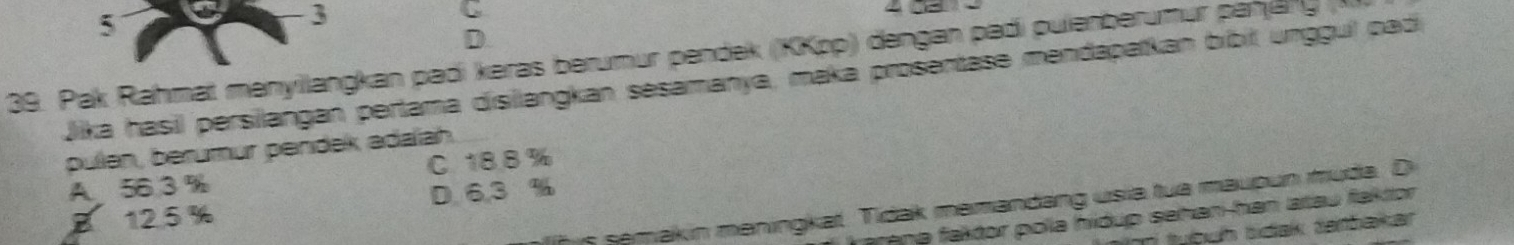 5
3
C 
]
39. Pak Rahmat menyllangkan padi kəras berumur pendek (KKpp) dengan padi pulenberumur panjäng 
Jika hasil persilangan pertama disilangkan sesamanya, maka prosentase mendapatkan bíbit unggui padi
pulen, berumur pendek adalah.
A. 56 3 % C. 18.8%
B 12.5 % D. 6,3 %
h is semakin meningkat. Tidak memandäng usia tua maupun muda. Di
rape faktor pola hidup sehan-han atau faktor 
m tuệuh sidak tarbakkar