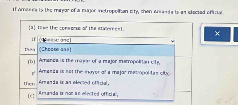 If Amanda is the mayor of a major metropolitan city, then Amanda is an elected official.
(a) Give the converse of the statement.
×
If (C hoose one)
then (Choose one)
(b) Amanda is the mayor of a major metropolitan city,
If Amanda is not the mayor of a major metropolitan city,
then Amanda is an elected official,
(c) Amanda is not an elected official,