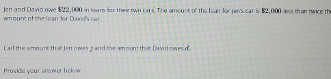 Jen and David owe $22,000 in loans for their two cars. The amount of the loan for jen's car is $2,000 less than twice th 
amount of the loan for David's car. 
Call the amount that Jen owes j and the amount that David owes d. 
Provide your answer below: