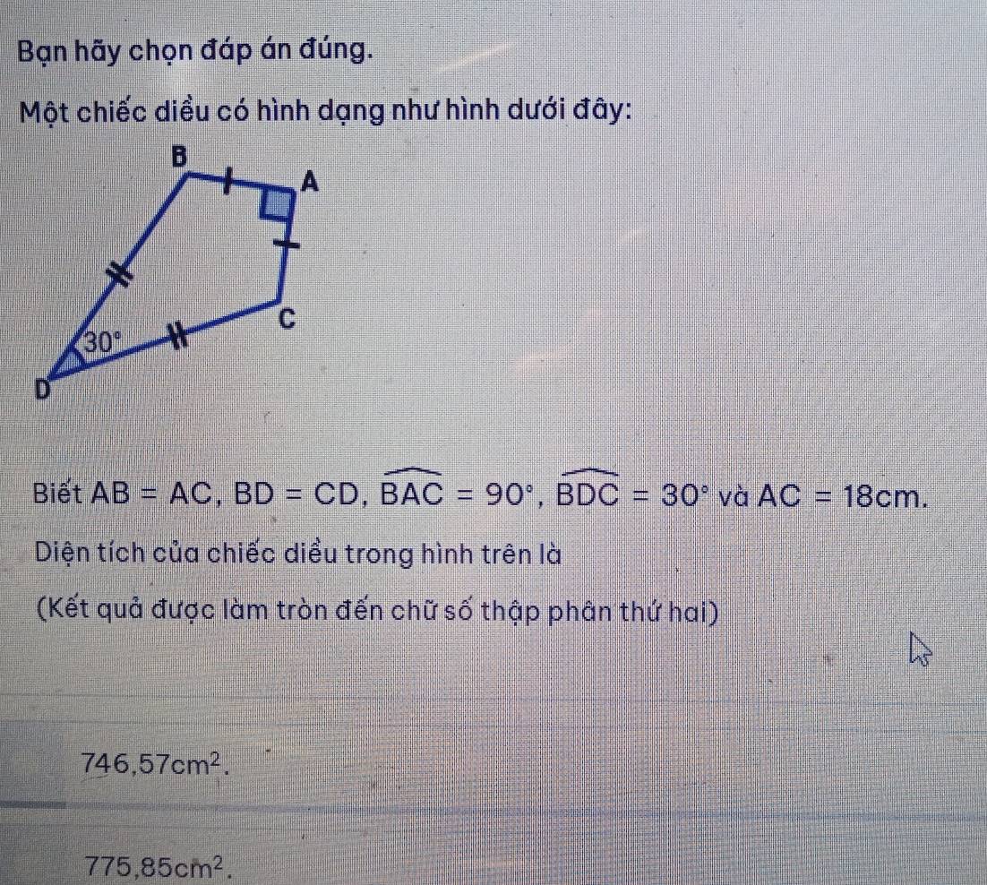 Bạn hãy chọn đáp án đúng.
Một chiếc diều có hình dạng như hình dưới đây:
Biết AB=AC,BD=CD,widehat BAC=90°,widehat BDC=30° và AC=18cm.
Diện tích của chiếc diều trong hình trên là
(Kết quả được làm tròn đến chữ số thập phân thứ hai)
746,57cm^2.
775,85cm^2.