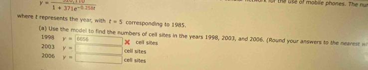 y= (320,110)/1+371e^(-0.258t) 
t for the use of mobile phones. The nut
where t represents the year, with t=5 corresponding to 1985.
(a) Use the model to find the numbers of cell sites in the years 1998, 2003, and 2006. (Round your answers to the nearest w
1998y=6656 □ X cell sites
2003y=□ cell sites
2006y=□ cell sites