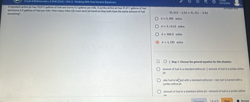 Grade 8 Mathematics A (Fall 2024) / Unit 2 - Working With One-Variable Equations
A szandard airline jet has 25,812 galions of fuel and burns 4.2 gallons per mile. A jumbo airtine jet has 31,311 gallons of fuel

and bums 5.5 gallons of fuel per mile. How many miles (d) must each jet travel so they both have the same amount of fuel 25,812-4.24=31,311-5.54
remaining ?
d=5,889 miles
d=2,114.8 miles
d=566.9 miles
d=4,230 miles
2. Step 1: Choose the general equation for this situation.
amount of fuel in a standard airline jet ≤ amount of fuel in a jumbo airline
jet
rate fuel is x^(10) ped with a standard airline jet = rate fuel is burned with a
jumbo airline jet
amount of fuel in a standard airline jet = amount of fuel in s jumbo airime
let
Preodons Next Review