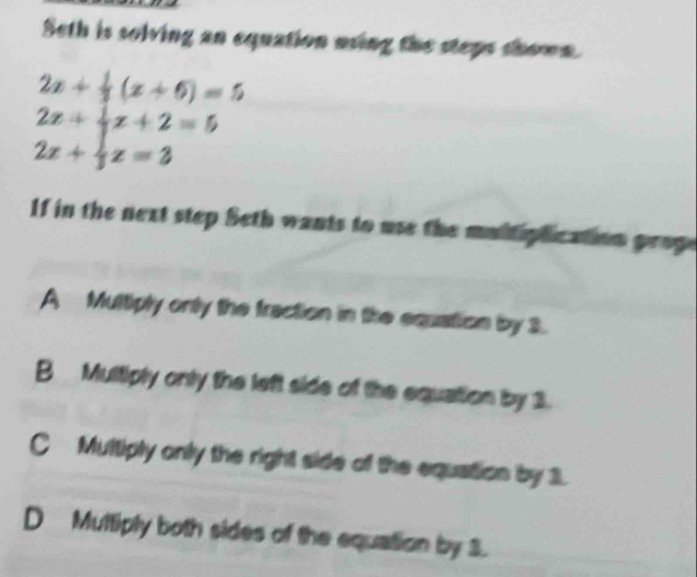 Seth is solving an equation using the steps shown.
2x+ 1/3 (x+6)=5
2x+ 1/2 x+2=5
2x+ 1/3 z=3
1f in the next step Seth wants to use the mui phication prop
A Multiply only the fraction in the equation by 3.
B Multiply only the left side of the equation by 3.
C Multiply only the right side of the equation by 1.
D Muttiply both sides of the equation by 3.