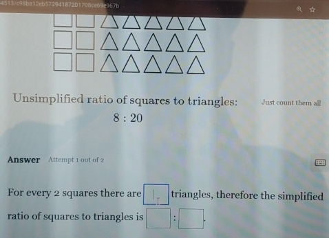 c98ba12eb57294187201708ce69e967b 

Unsimplified ratio of squares to triangles: Just count them all
8:20
Answer Attempt 1 out of 2 
For every 2 squares there are _ I_I triangles, therefore the simplified 
ratio of squares to triangles is □ :□.