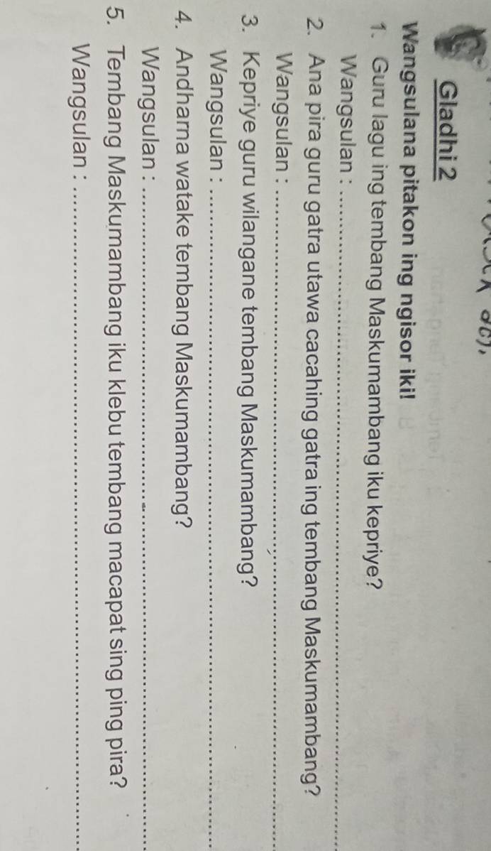 Gladhi 2 
Wangsulana pitakon ing ngisor iki! 
1. Guru lagu ing tembang Maskumambang iku kepriye? 
Wangsulan :_ 
2. Ana pira guru gatra utawa cacahing gatra ing tembang Maskumambang? 
Wangsulan :_ 
3. Kepriye guru wilangane tembang Maskumambang? 
Wangsulan :_ 
4. Andharna watake tembang Maskumambang? 
Wangsulan :_ 
5. Tembang Maskumambang iku klebu tembang macapat sing ping pira? 
Wangsulan :_