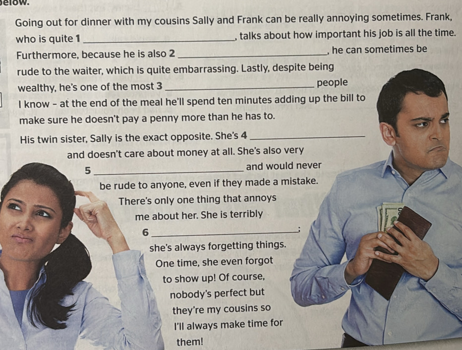 low. 
Going out for dinner with my cousins Sally and Frank can be really annoying sometimes. Frank, 
who is quite 1 _, talks about how important his job is all the time. 
Furthermore, because he is also 2 _, he can sometimes be 
rude to the waiter, which is quite embarrassing. Lastly, des 
wealthy, he's one of the most 3 _ 
I know - at the end of the meal he'll spend ten minutes ad 
make sure he doesn't pay a penny more than he has to. 
His twin sister, Sally is the exact opposite. She's 4
and doesn't care about money at all. She's also v 
5_ and woul 
be rude to anyone, even if they made a m 
There's only one thing that annoys 
me about her. She is terribly 
_6 
she's always forgetting things. 
One time, she even forgot 
to show up! Of course, 
nobody's perfect but 
they're my cousins so 
I’ll always make time for 
them!