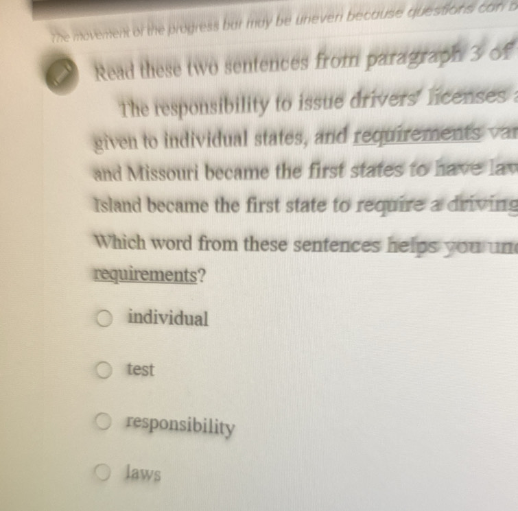 7he movenent of the progress bur may be uneven because questions can b
Read these two sentences from paragraph 3 of
The responsibility to issue drivers' licenses :
given to individual states, and requirements var
and Missouri became the first states to have lav
Island became the first state to require a driving
Which word from these sentences helps you un
requirements?
individual
test
responsibility
laws