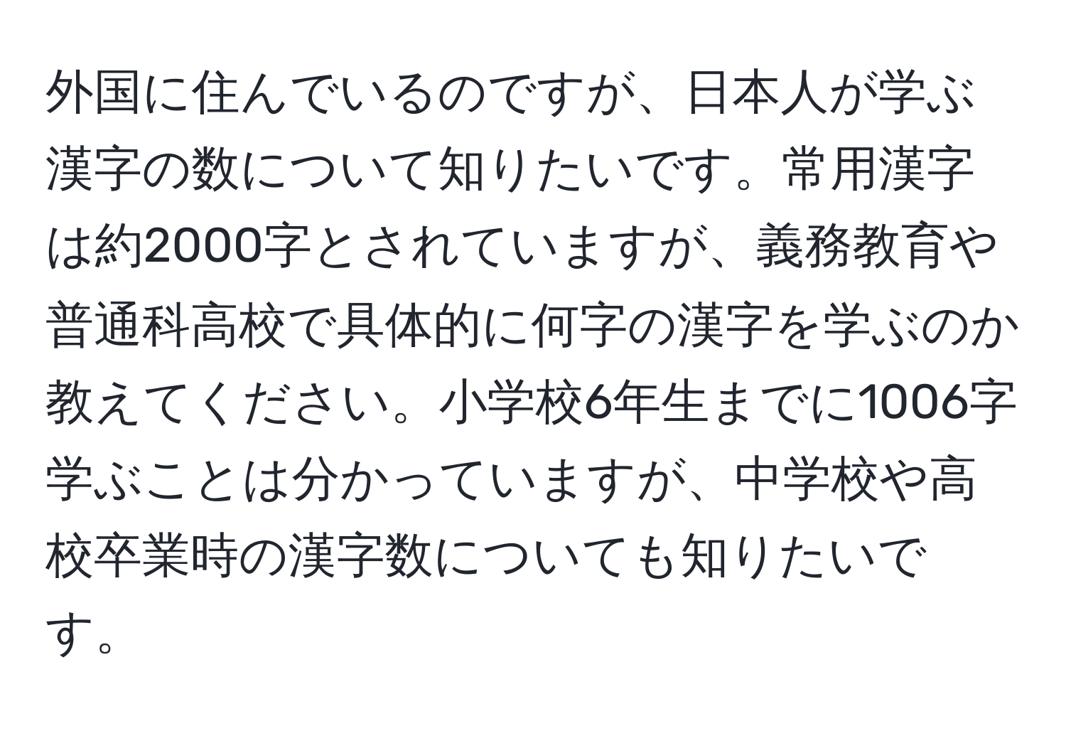 外国に住んでいるのですが、日本人が学ぶ漢字の数について知りたいです。常用漢字は約2000字とされていますが、義務教育や普通科高校で具体的に何字の漢字を学ぶのか教えてください。小学校6年生までに1006字学ぶことは分かっていますが、中学校や高校卒業時の漢字数についても知りたいです。