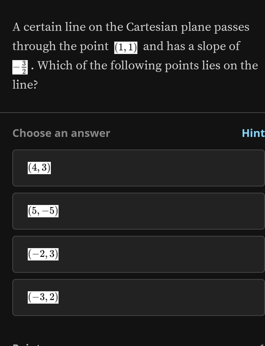 A certain line on the Cartesian plane passes
through the point (1,1) and has a slope of
- 3/2 . Which of the following points lies on the
line?
Choose an answer Hint
(4,3)
(5,-5)
(-2,3)
(-3,2)