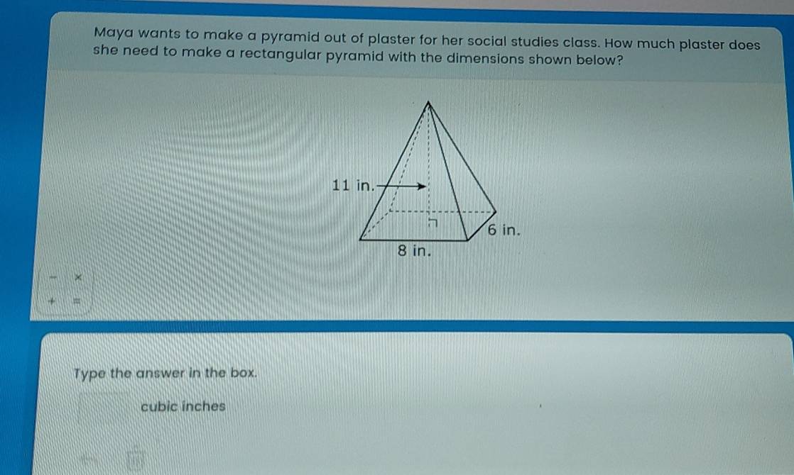 Maya wants to make a pyramid out of plaster for her social studies class. How much plaster does 
she need to make a rectangular pyramid with the dimensions shown below? 
× 
= 
Type the answer in the box.
cubic ínches