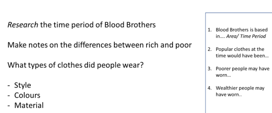 Research the time period of Blood Brothers 
1. Blood Brothers is based 
in.... Area/ Time Period 
Make notes on the differences between rich and poor 2. Popular clothes at the 
time would have been... 
What types of clothes did people wear? 
3. Poorer people may have 
worn... 
- Style 4. Wealthier people may 
- Colours have worn.. 
- Material