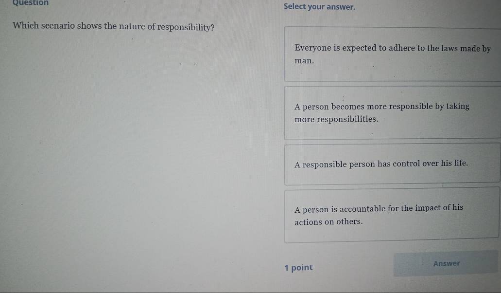 Question Select your answer.
Which scenario shows the nature of responsibility?
Everyone is expected to adhere to the laws made by
man.
A person becomes more responsible by taking
more responsibilities.
A responsible person has control over his life.
A person is accountable for the impact of his
actions on others.
1 point Answer