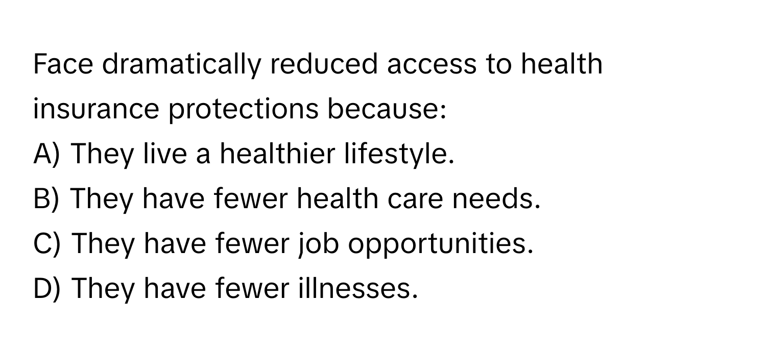 Face dramatically reduced access to health insurance protections because:

A) They live a healthier lifestyle. 
B) They have fewer health care needs. 
C) They have fewer job opportunities. 
D) They have fewer illnesses.