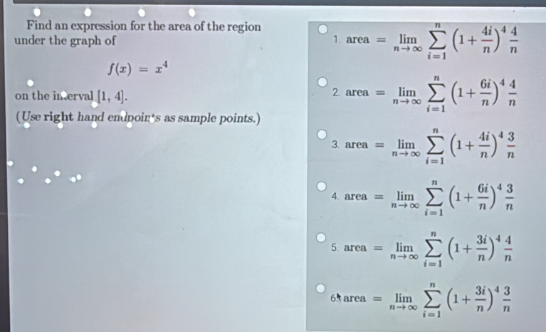 Find an expression for the area of the region 
under the graph of 1 area=limlimits _nto ∈fty sumlimits _(i=1)^n(1+ 4i/n )^4 4/n 
f(x)=x^4
on the in erval [1,4].
2area=limlimits _nto ∈fty sumlimits _(i=1)^n(1+ 6i/n )^4 4/n 
(Use right hand endpoin's as sample points.) 
3. area=limlimits _nto ∈fty sumlimits _(i=1)^n(1+ 4i/n )^4 3/n 
4. area=limlimits _nto ∈fty sumlimits _(i=1)^n(1+ 6i/n )^4 3/n 
5. area=limlimits _nto ∈fty sumlimits _(i=1)^n(1+ 3i/n )^4 4/n 
6tarea=limlimits _nto ∈fty sumlimits _(i=1)^n(1+ 3i/n )^4 3/n 