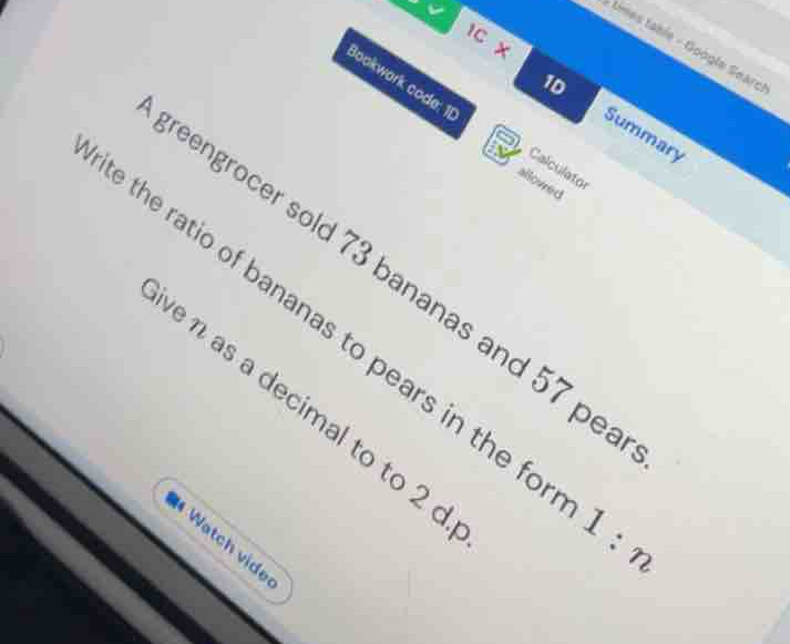 tD 
IC x 
tmes tabie - Google Searc 
1D 
Bookwark code: 11 Calculator 
Summary 
allowed 
eengrocer sold 73 bananas and 57 pe 
the ratio of bananas to pears in the form 1
e η as a decimal to to 2 c 
# Watch vide