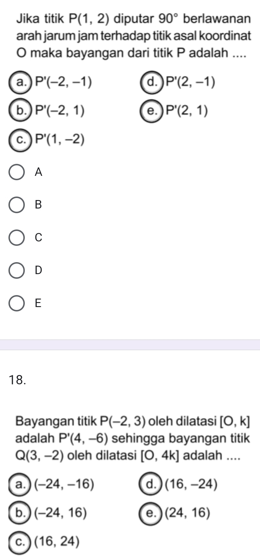 Jika titik P(1,2) diputar 90° berlawanan
arah jarum jam terhadap titik asal koordinat
O maka bayangan dari titik P adalah ....
a. P'(-2,-1) d. P'(2,-1)
b. P'(-2,1) P'(2,1)
e.
C. P'(1,-2)
A
B
C
D
E
18.
Bayangan titik P(-2,3) oleh dilatasi [0,k]
adalah P'(4,-6) sehingga bayangan titik
Q(3,-2) oleh dilatasi [0,4k] adalah ....
a. (-24,-16) d. (16,-24)
b. (-24,16) e. (24,16)
c. (16,24)