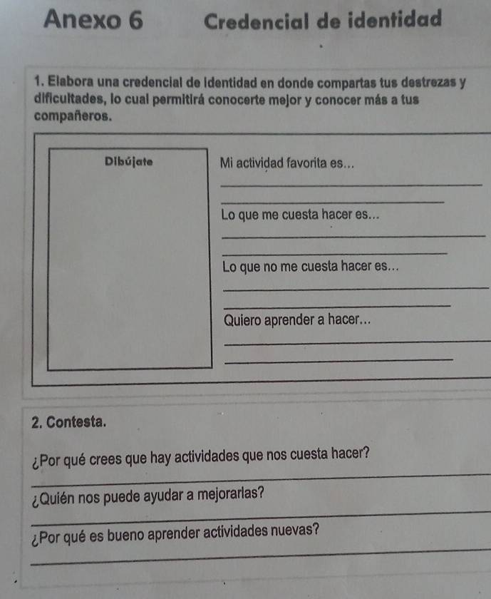 Anexo 6 Credencial de identidad 
1. Elabora una credencial de identidad en donde compartas tus destrezas y 
dificultades, lo cual permitirá conocerte mejor y conocer más a tus 
compañeros. 
Dibújate Mi actividad favorita es... 
_ 
_ 
Lo que me cuesta hacer es... 
_ 
_ 
Lo que no me cuesta hacer es... 
_ 
_ 
Quiero aprender a hacer... 
_ 
_ 
2. Contesta. 
_ 
¿Por qué crees que hay actividades que nos cuesta hacer? 
_ 
¿Quién nos puede ayudar a mejorarlas? 
_ 
¿Por qué es bueno aprender actividades nuevas?