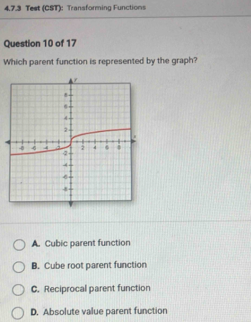 Test (CST): Transforming Functions
Question 10 of 17
Which parent function is represented by the graph?
A. Cubic parent function
B. Cube root parent function
C. Reciprocal parent function
D. Absolute value parent function