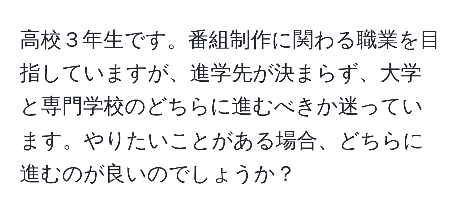 高校３年生です。番組制作に関わる職業を目指していますが、進学先が決まらず、大学と専門学校のどちらに進むべきか迷っています。やりたいことがある場合、どちらに進むのが良いのでしょうか？