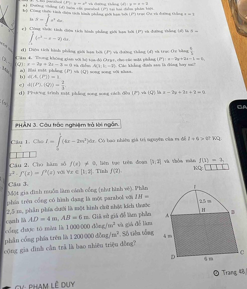 Cño parábol (P):y=x^2 và dường thẳng (d):y=x+2
a) Đường thẳng (d) luôn cắt parabol (P) tại hai diểm phân biệt.
b) Công thức tính diện tích hình phẳng giới hạn bởi (P) trục Ox và đường thẳng x=2
là S=∈tlimits _0^(2x^2)dx.
c) Công thức tính diện tích hình phẳng giới hạn bởi (P) và dường thẳng (d) là S=
∈tlimits _(-1)^2(x^2-x-2)dx.
ctơ nà d) Diện tích hình phẳng giới hạn bởi (P) và dường thẳng (d) và trục Ox bằng  6/5 .
(2; Câu 4. Trong không gian với hệ tọa dộ Oxyz, cho các mặt phẳng (P): x-2y+2z-1=0,
-1 (Q): x-2y+2z-3=0 và diểm A(1;1;-2). Các khẳng định sau là dúng hay sai?
Mat a) Hai mặt phẳng (P) và (Q) song song với nhau.
b) d(A,(P))=1.
c) d((P),(Q))= 2/3 .
d) Phương trình mặt phẳng song song cách đều (P) và (Q) là x-2y+2z+2=0.
(alpha );
PHÀN 3. Câu trắc nghiệm trả lời ngắn.
Câu 1. Cho I=∈tlimits _0^(1(4x-2m^2))dx. Có bao nhiêu giá trị nguyên của m để I+6>0 ? KQ:
Câu 2. Cho hàm số f(x)!= 0 , liên tục trên doạn [1;2] và thỏa mān f(1)=3,
x^2· f'(x)=f^2(x) với forall x∈ [1;2]. Tính f(2).
KQ:
Câu 3.
Một gia đình muốn làm cánh cổng (như hình 1 voverline e). Phần
phía trên cổng có hình dạng là một parabol với IH=
2,5 m, phần phía dưới là một hình chữ nhật kích thước
cạnh là AD=4m,AB=6m. Giả sử giá để làm phần
cổng được tô màu là 1 1000000dong/m^2 và giá để làm
phần cổng phía trên là 1200000dong/m^2. Số tiền tổng
cộng gia dình cần trả là bao nhiêu triệu đồng?
Trang 48/
GV: PHAM LÊ DUY