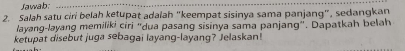 Jawab:_ 
2. Salah satu ciri belah ketupat adalah “keempat sisinya sama panjang”, sedangkan 
layang-layang memiliki ciri “dua pasang sisinya sama panjang”. Dapatkah belah 
ketupat disebut juga sebagai layang-layang? Jelaskan!