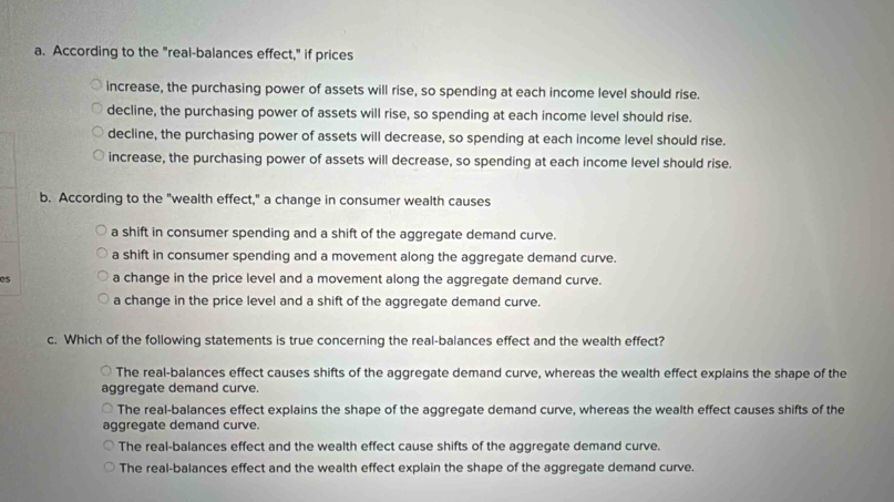 According to the "real-balances effect," if prices
increase, the purchasing power of assets will rise, so spending at each income level should rise.
decline, the purchasing power of assets will rise, so spending at each income level should rise.
decline, the purchasing power of assets will decrease, so spending at each income level should rise.
increase, the purchasing power of assets will decrease, so spending at each income level should rise.
b. According to the "wealth effect," a change in consumer wealth causes
a shift in consumer spending and a shift of the aggregate demand curve.
a shift in consumer spending and a movement along the aggregate demand curve.
a change in the price level and a movement along the aggregate demand curve.
a change in the price level and a shift of the aggregate demand curve.
c. Which of the following statements is true concerning the real-balances effect and the wealth effect?
The real-balances effect causes shifts of the aggregate demand curve, whereas the wealth effect explains the shape of the
aggregate demand curve.
The real-balances effect explains the shape of the aggregate demand curve, whereas the wealth effect causes shifts of the
aggregate demand curve.
The real-balances effect and the wealth effect cause shifts of the aggregate demand curve.
The real-balances effect and the wealth effect explain the shape of the aggregate demand curve.