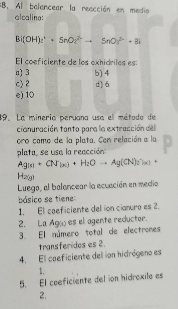 Al balancear la reacción en medio
alcalino:
Bi(OH)_2^(++SnO_2^(2-)to SnO_3^(2-)+Bi
El coeficiente de los oxhidrilos es:
a) 3 b) 4
c) 2 d) 6
e) 10
39. La minería peruana usa el método de
cianuración tanto para la extracción del
oro como de la plata. Con relación a la
plata, se usa la reacción:
Ag(s)+CN^-)_(ac)+H_2Oto Ag(CN)_2^(-(ac) +
H_2(g))
Luego, al balancear la ecuación en medio
básico se tiene:
1, El coeficiente del ion cianuro es 2.
2. La Ag(s) es el agente reductor.
3. El número total de electrones
transferidos es 2.
4. El coeficiente del ion hidrógeno es
1.
5. El coeficiente del ion hidroxilo es
2.