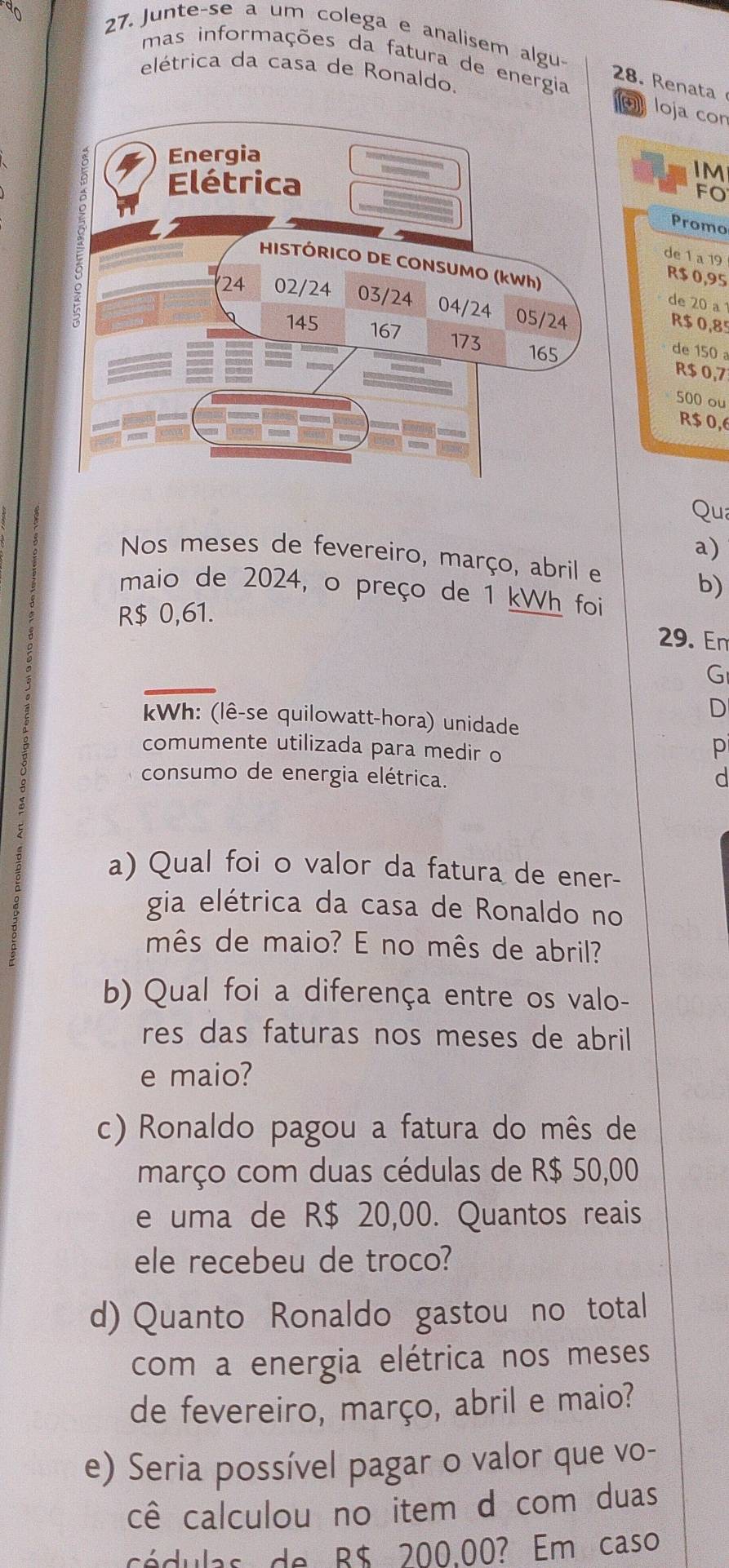 Junte-se a um colega e analisem algu- 
mas informações da fatura de energia 
elétrica da casa de Ronaldo. 
28. Renata 
loja cor 
IM 
FO 
Promo 
de 1 a 19
de 20 a
R$ 0,95
R$ 0,85
R$ 0,7
de 150
500 ou
R$ 0,6
Qua 
a) 
Nos meses de fevereiro, março, abril e 
b) 
maio de 2024, o preço de 1 kWh foi 
R $ 0,61. 
29. En 
G 
D 
Wh: (lê-se quilowatt-hora) unidade 
comumente utilizada para medir o 
p 
consumo de energia elétrica. d 
a) Qual foi o valor da fatura de ener- 
gia elétrica da casa de Ronaldo no 
mês de maio? E no mês de abril? 
b) Qual foi a diferença entre os valo- 
res das faturas nos meses de abril 
e maio? 
c) Ronaldo pagou a fatura do mês de 
março com duas cédulas de R$ 50,00
e uma de R$ 20,00. Quantos reais 
ele recebeu de troco? 
d) Quanto Ronaldo gastou no total 
com a energia elétrica nos meses 
de fevereiro, março, abril e maio? 
e) Seria possível pagar o valor que vo- 
cê calculou no item d com duas 
cédulas de B$ 200.00? Em caso