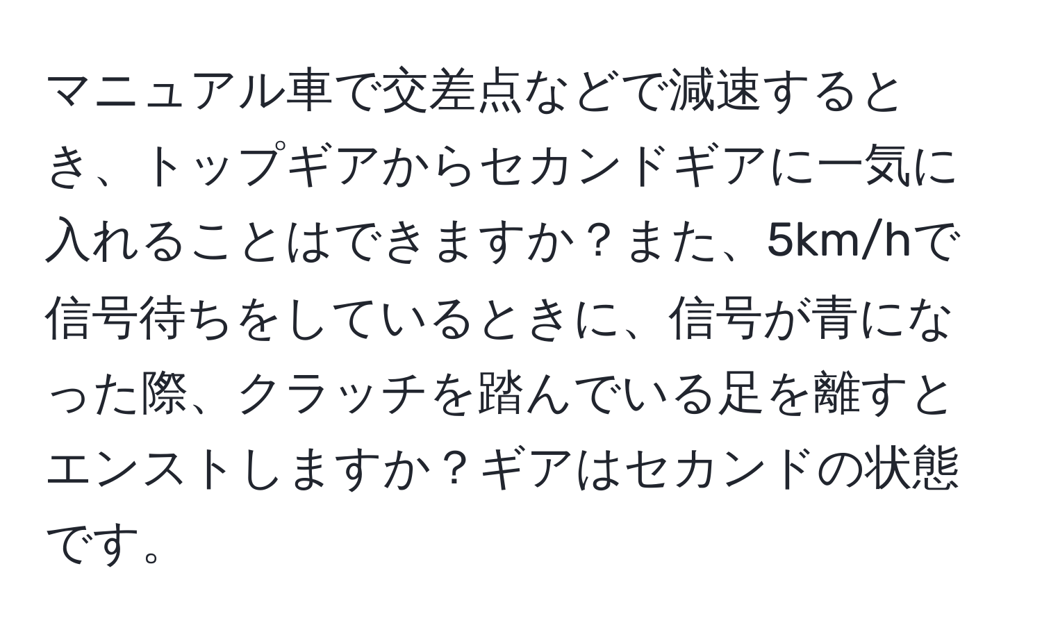 マニュアル車で交差点などで減速するとき、トップギアからセカンドギアに一気に入れることはできますか？また、5km/hで信号待ちをしているときに、信号が青になった際、クラッチを踏んでいる足を離すとエンストしますか？ギアはセカンドの状態です。