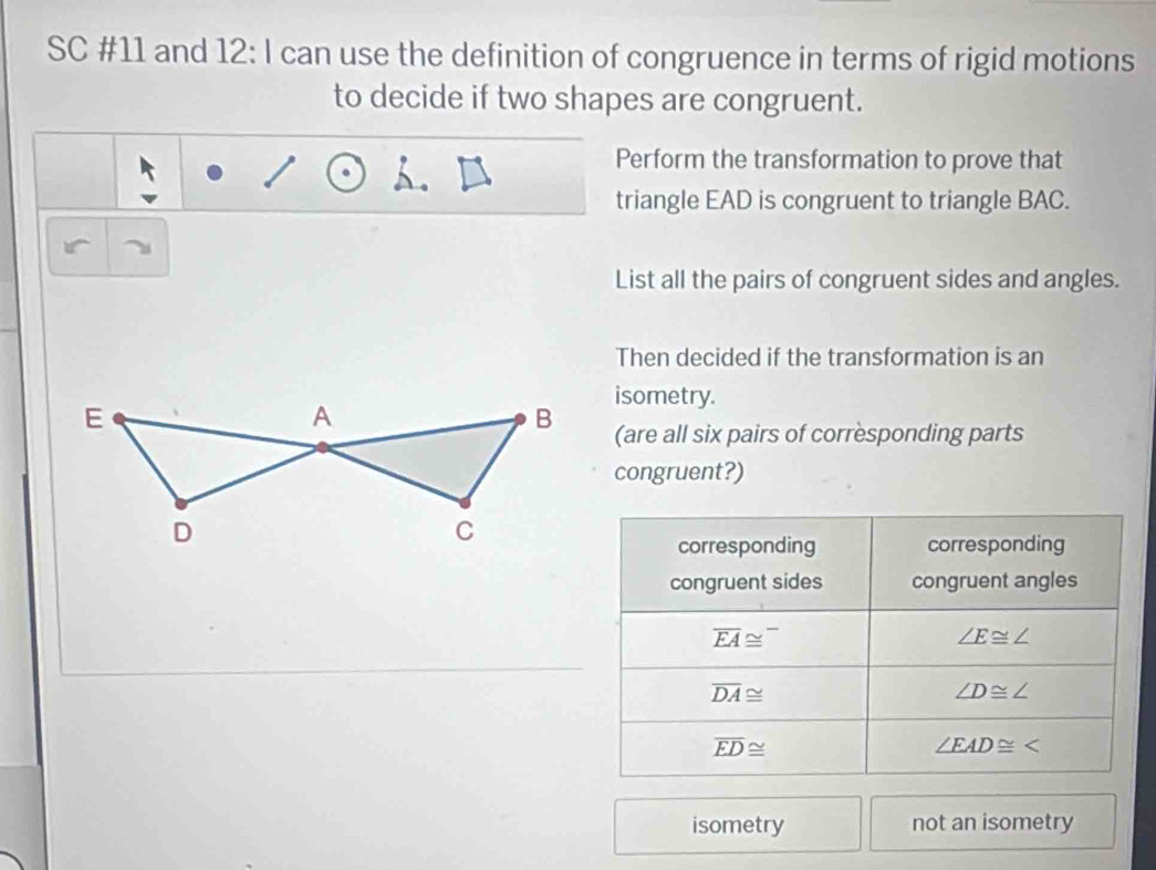 SC #11 and 12: I can use the definition of congruence in terms of rigid motions 
to decide if two shapes are congruent. 
Perform the transformation to prove that 
triangle EAD is congruent to triangle BAC. 
List all the pairs of congruent sides and angles. 
Then decided if the transformation is an 
isometry. 
(are all six pairs of corresponding parts 
congruent?) 
corresponding corresponding 
congruent sides congruent angles
overline EA≌^-
∠ E≌ ∠
overline DA≌
∠ D≌ ∠
overline ED≌
∠ EAD≌ ∠
isometry not an isometry