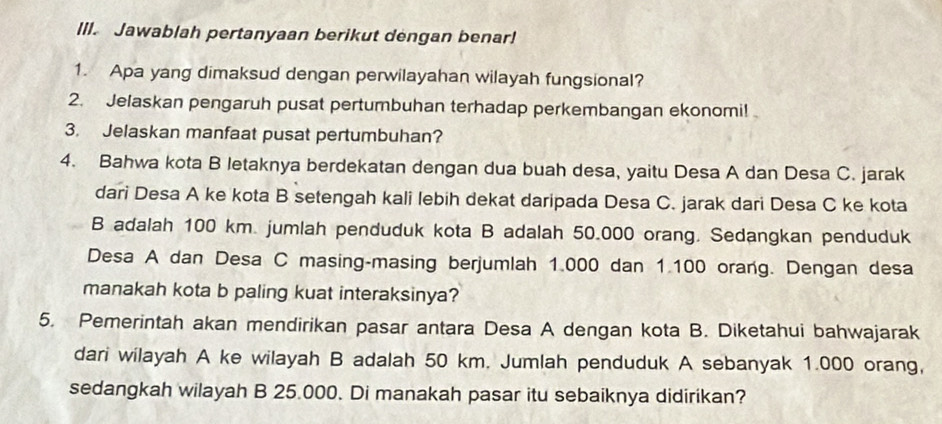 Jawablah pertanyaan berikut dengan benar! 
1. Apa yang dimaksud dengan perwilayahan wilayah fungsional? 
2. Jelaskan pengaruh pusat pertumbuhan terhadap perkembangan ekonomi! 
3. Jelaskan manfaat pusat pertumbuhan? 
4. Bahwa kota B letaknya berdekatan dengan dua buah desa, yaitu Desa A dan Desa C. jarak 
dari Desa A ke kota B setengah kali lebih dekat daripada Desa C. jarak dari Desa C ke kota 
B adalah 100 km. jumlah penduduk kota B adalah 50.000 orang. Sedangkan penduduk 
Desa A dan Desa C masing-masing berjumlah 1.000 dan 1.100 orang. Dengan desa 
manakah kota b paling kuat interaksinya? 
5. Pemerintah akan mendirikan pasar antara Desa A dengan kota B. Diketahui bahwajarak 
dari wilayah A ke wilayah B adalah 50 km. Jumlah penduduk A sebanyak 1.000 orang, 
sedangkah wilayah B 25.000. Di manakah pasar itu sebaiknya didirikan?