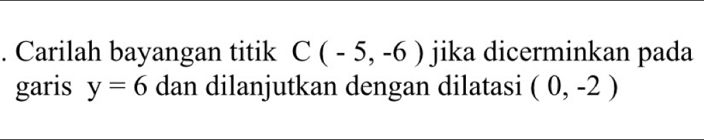 Carilah bayangan titik C(-5,-6) jika dicerminkan pada 
garis y=6 dan dilanjutkan dengan dilatasi (0,-2)