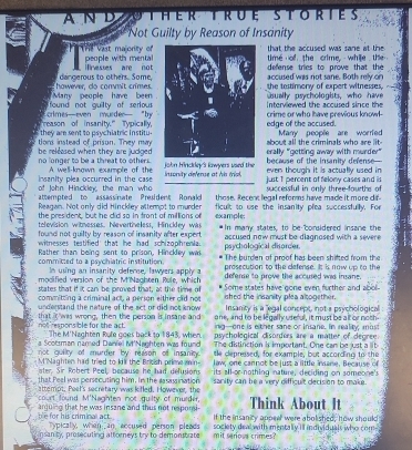 AND C HER R E S T ortes
Not Guilty by Reason of Insanity
that the accused was sane at the
Thể vast majority of people with menta time of the crime, whie the 
inesses are not defense tries to prove that the
however, do comnit crimes dangerous to others. Some, the testimony of expert witnesses, accused was not sane. Both rely on
found not guilty of serious  Many  people  have been  . Interviewed the accused since the usually psychologists, who have 2
reason of insanity." Typically, clmes—even  coueder  "Io crime or who have previous knowl-
edge of the accused.
tons instead of prison. They may they are sent to psychiatric institu. about all the criminals who are lit-  Many people are worrfed
erally "getting away with murder" because of the insanity defense—
be released when they are judged . no longer to be a threat to others. john Hinckdey's lowyers used the
A. well-known example of the just 1 percent of felony cases and is even though it is actually used in
of John Hinckley, the man who insanity plea occurred in the case  insonity defense at his trick .
attempted to assassinate President Ronald those. Recent legal reforms have made it more dif. successful in only three-fourths of
Reagan. Not only did Hinckley attempt to murder
the president, but he did sa in front of milllions of example: ficult so use the insanity plea successfully. For
television witnesses. Nevertheless, Hincidey was
found not quilty by reason of insanity after expert *In many states, to be borsidered insane the
witnesses testified that he had schizophrenia. accused now most be diagnosed with a severe .
Rather than being sent to prison, Hinckley wa psychological disorder The burden of proof has been shifted from the
commicted to a psychiatric institution  Im using an insanity deferce, lawvers apply prosecution to the clefense. It is now up to the
modified version of the MNzahten Pule, which defense to prove the accused was imane.
states that if it can be proved that, at the time of ished the insanity plea altogether. Some states have gone even further and abol-
committing a criminal act, a person either dlid not Insanity is a 'egal concept, not a psychological :
understand the nature of the act or did not know one, and to be legally userul, it must be all or noth
not ' espons ble for the act. that iIt was wrong, then the person is insane and ing-one is either sane or Insane. In reality; mas
The M'Naghten Rule goes back to 1843, whien. The distinction is important. One can be just a lit 
a Scotman named Daniel M'Naghten was found psychological disorders are a matter of degree
not quiity of murder by reason of insanity . te depressed, for example, but according to the
M'Naghten had tried to kill the Bricsh prime min law, one cannot be just a little insane, Because of
ster. Sir Robert Peel, because he had delusions
that Peel was persecuting him. in the rasassination its all-or-nothing nature, deciding on someone's
attempt, Peel's secretary was kifled. However, the sarity can he a very difficult decision to make .
court found M'Naghten not guilty of murder, Think About It
anjuing that he was insane and thus not rspomi It the insanity appea were abolished, how should
ble for his criminal act. Typically, when an accused person pleads society deal with mentally il individuals who com-
nsanity, prosecuting attorneys try to demonstrate mit serioss crimes