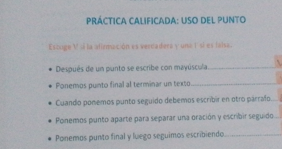 PRÁCTICA CALIFICADA: USO DEL PUNTO 
Escoge V si la afirmación es verdadera y una 1 si es falsa. 
Después de un punto se escribe con mayúscula_ 
_ 
Ponemos punto final al terminar un texto_ 
Cuando ponemos punto seguido debemos escribir en otro párrafo_ 
Ponemos punto aparte para separar una oración y escribir seguido_ 
Ponemos punto final y luego seguimos escribiendo_