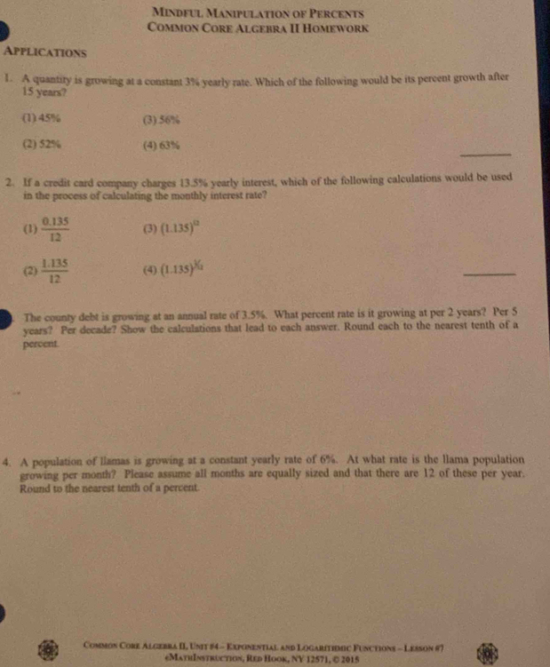 Mindful Manipulation of Percents
Common Core Algebra II Homework
Applications
1. A quantiry is growing at a constant 3% yearly rate. Which of the following would be its percent growth after
15 years?
(1) 45% (3). 56%
_
(2) 52% (4) 63%
2. If a credit card company charges 13.5% yearly interest, which of the following calculations would be used
in the process of calculating the monthly interest rate?
(1)  (0.135)/12  (3) (1.135)^12
(2)  (1.135)/12  (4) (1.135)^^3/_2
_
The county debt is growing at an annual rate of 3.5%. What percent rate is it growing at per 2 years? Per 5
years? Per decade? Show the calculations that lead to each answer. Round each to the nearest tenth of a
percent.
4. A population of llamas is growing at a constant yearly rate of 6%. At what rate is the llama population
growing per month? Please assume all months are equally sized and that there are 12 of these per year.
Round to the nearest tenth of a percent.
Common Core Algebra II Unit #4 - Exponential and Logaritimic Functions - Lesson #7
€MathInstruction, Red Hook, NV 12571, © 2015