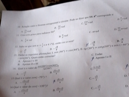 D. rad
10. Relação entre o Sistera sexagesimal e circular. Pode-se dizer que 50.4° corresponde a
g.  M/IT  rad C  15π /16 rad  π /2 
D.
É É. Converta praía para radiarios A  11/20 rmid 90°
C. nrad  60/35  nrad
 π /4 rad
A.  1/4 π 1md  sqrt(8)/8 
12. Sabe-se que ser alpha = 1/3  a r°Q , então cos a serã?
D.
r E
1 1. Dadas as seguintes afiruações: E.  sqrt(8)/3  - sqrt(8)/8  sen(46°)=cos (44°),11.tg(30°)=cot g(60°) 4 - sqrt(8)/3  e sen (-46°)
C. Todas
sec 46°
1. Apenas I e II
A. Apena I   I 1. Quris estão correctas?
I. Apenas II e III
14. Qual é o valor de  (tan (480°)+cos (900°))/tan (330°) ?  (3-2sqrt(3))/2 
C
A. - sqrt(7)/2  B.  (sqrt(6)+sqrt(7))/4 
15 Qual é o vaior sen (-75°) 7
A. - (sqrt(5)+sqrt(7))/4  p.  (sqrt(5)+sqrt(2))/4  C. - sqrt(2)/2  D.
16 Qual é valor de cos (-135°) 7
A. - (sqrt(6)+sqrt(7))/4  B.  (sqrt(6)+sqrt(2))/4  C. - sqrt(2)/2  D.