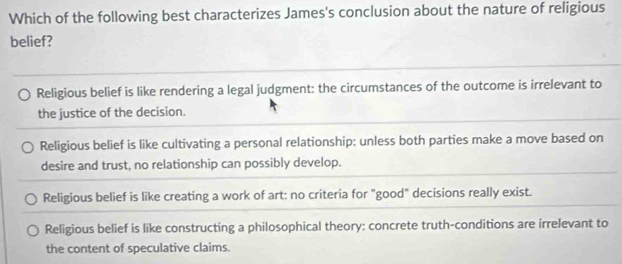 Which of the following best characterizes James's conclusion about the nature of religious
belief?
Religious belief is like rendering a legal judgment: the circumstances of the outcome is irrelevant to
the justice of the decision.
Religious belief is like cultivating a personal relationship: unless both parties make a move based on
desire and trust, no relationship can possibly develop.
Religious belief is like creating a work of art: no criteria for "good" decisions really exist.
Religious belief is like constructing a philosophical theory: concrete truth-conditions are irrelevant to
the content of speculative claims.