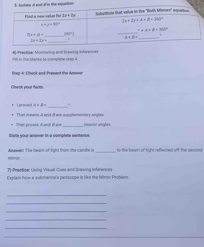 Practice: Monitoring and Drawing Inferences
Fill in the blanks to complete step 4.
Step 4: Check and Present the Answer
Check your facts.
I proved A+B= _°.
That means A and B are supplementary angles.
That proves A and B are _interior angles.
State your answer in a complete sentence.
Answer: The beam of light from the candle is _to the beam of light reflected off the second
mirror.
7) Practice: Using Visual Cues and Drawing Inferences
Explain how a submarine's periscope is like the Mirror Problem.
_
_
_
_
_
_