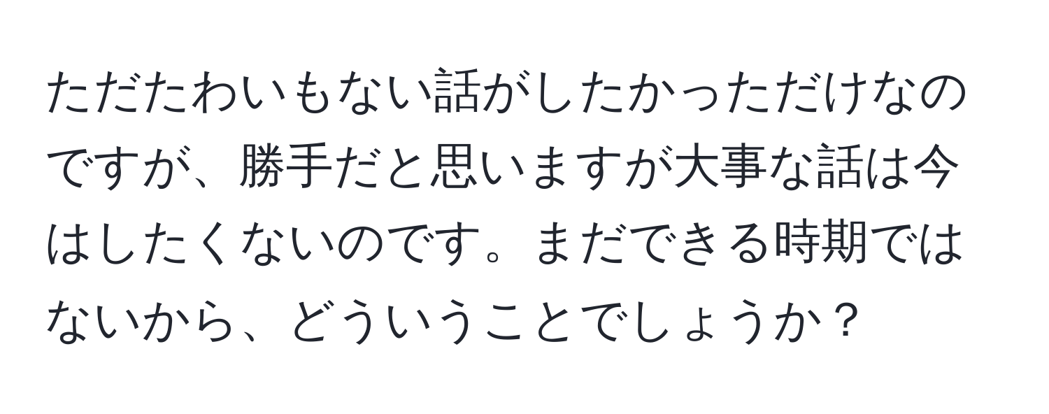 ただたわいもない話がしたかっただけなのですが、勝手だと思いますが大事な話は今はしたくないのです。まだできる時期ではないから、どういうことでしょうか？