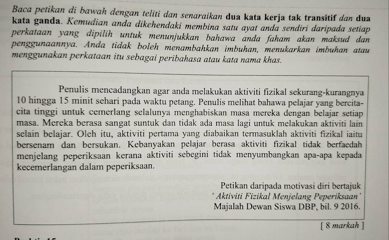 Baca petikan di bawah dengan teliti dan senaraikan dua kata kerja tak transitif dan dua 
kata ganda. Kemudian anda dikehendaki membina satu ayat anda sendiri daripada setiap 
perkataan yang dipilih untuk menunjukkan bahawa anda faham akan maksud dan 
penggunaannya. Anda tidak boleh menambahkan imbuhan, menukarkan imbuhan atau 
menggunakan perkataan itu sebagai peribahasa atau kata nama khas. 
Penulis mencadangkan agar anda melakukan aktiviti fizikal sekurang-kurangnya
10 hingga 15 minit sehari pada waktu petang. Penulis melihat bahawa pelajar yang bercita- 
cita tinggi untuk cemerlang selalunya menghabiskan masa mereka dengan belajar setiap 
masa. Mereka berasa sangat suntuk dan tidak ada masa lagi untuk melakukan aktiviti lain 
selain belajar. Oleh itu, aktiviti pertama yang diabaikan termasuklah aktiviti fizikal iaitu 
bersenam dan bersukan. Kebanyakan pelajar berasa aktiviti fizikal tidak berfaedah 
menjelang peperiksaan kerana aktiviti sebegini tidak menyumbangkan apa-apa kepada 
kecemerlangan dalam peperiksaan. 
Petikan daripada motivasi diri bertajuk 
Aktiviti Fizikal Menjelang Peperiksaan’ 
Majalah Dewan Siswa DBP, bil. 9 2016. 
[ 8 markah ]