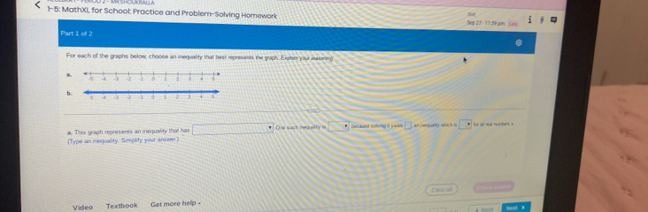 1-5: MathXL for School: Practice and Problem-Solving Homework Seg 27 - 11:59 µm 1 
o 
Part 1 oll 2 
For each of the graphs below, choose an inequality that best represents the graph. Explem your reasening^(-4 -2 -1 2 a 4
b. 
a. This graph represents an inequality that has □ ^circ) Drs such ineguie = because solving it yeld □ an mequality which is □ 
(Type an inequality. Simplity your answer) for wll nl numbens » 
Ciear all 
Video Textbook Get more help -