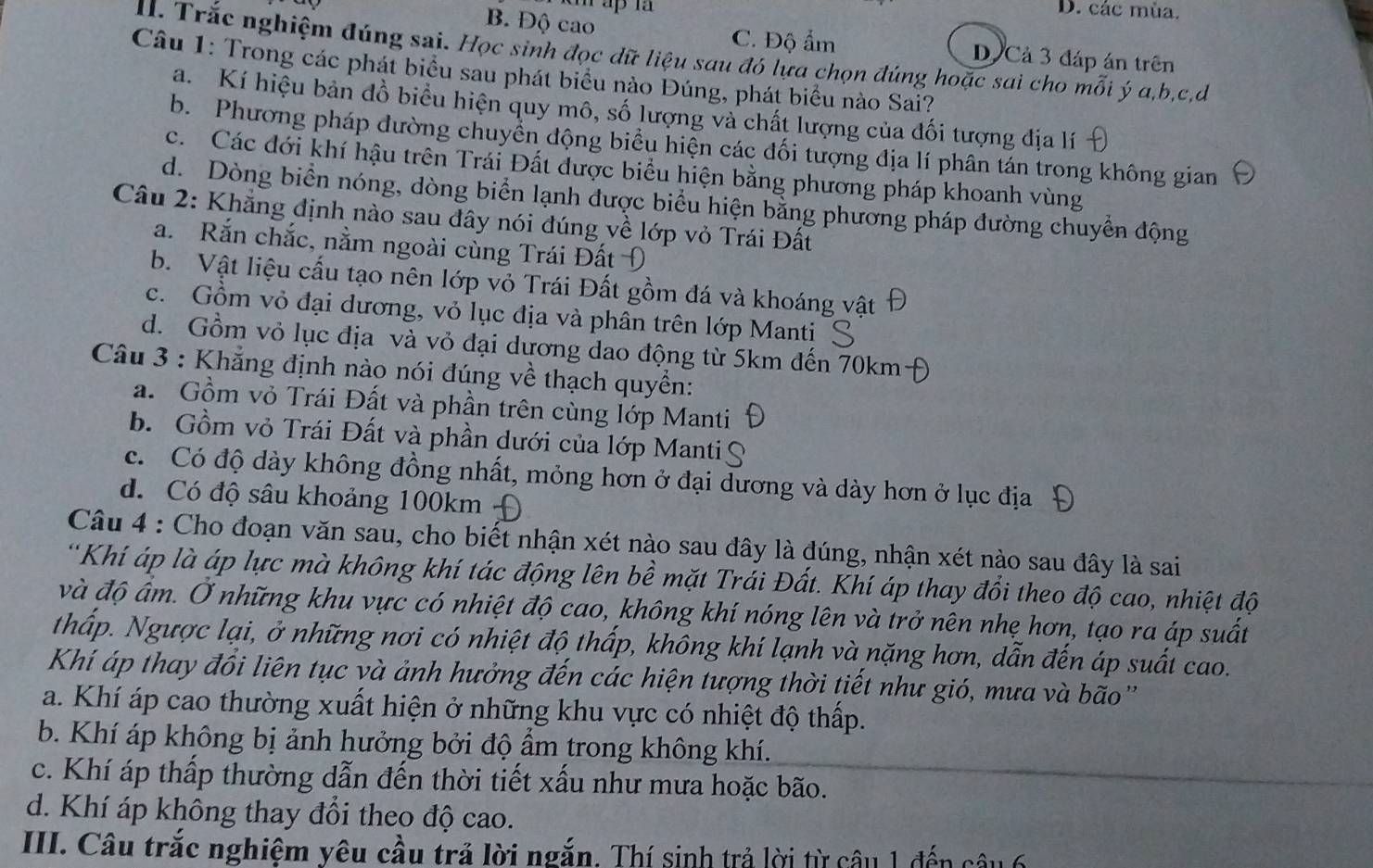 D. các mùa.
B. Độ cao C. Độ ẩm D Cả 3 đáp án trên
II. Trắc nghiệm đúng sai. Học sinh đọc dữ liệu sau đó lựa chọn đúng hoặc sai cho mỗi ý a,b,c,d
Câu 1: Trong các phát biểu sau phát biểu nào Đúng, phát biểu nào Sai?
a. Kí hiệu bản đồ biểu hiện quy mô, số lượng và chất lượng của đối tượng địa lí
b. Phương pháp đường chuyển động biểu hiện các đối tượng địa lí phân tán trong không gian
c. Các đới khí hậu trên Trái Đất được biểu hiện bằng phương pháp khoanh vùng
d. Dòng biển nóng, dòng biển lạnh được biểu hiện bằng phương pháp đường chuyển động
Câu 2: Khẳng định nào sau đây nói đúng về lớp vỏ Trái Đất
a. Rắn chắc, nằm ngoài cùng Trái Đất Đ
b. Vật liệu cấu tạo nên lớp vỏ Trái Đất gồm đá và khoáng vật
c. Gồm vỏ đại dương, vỏ lục địa và phân trên lớp Manti
d. Gồm vỏ lục địa và vỏ đại dương dao động từ 5km đến 70km-
Câu 3 : Khẳng định nào nói đúng về thạch quyền:
a. Gồm vỏ Trái Đất và phần trên cùng lớp Manti
b. Gồm vỏ Trái Đất và phần dưới của lớp Manti
c. Có độ dày không đồng nhất, mỏng hơn ở đại dương và dày hơn ở lục địa
d. Có độ sâu khoảng 100km -
Câu 4 : Cho đoạn văn sau, cho biết nhận xét nào sau đây là đúng, nhận xét nào sau đây là sai
'Khí áp là áp lực mà không khí tác động lên bề mặt Trái Đất. Khí áp thay đổi theo độ cao, nhiệt độ
và độ ấm. Ở những khu vực có nhiệt độ cao, không khí nóng lên và trở nên nhẹ hơn, tạo ra áp suất
thấp. Ngược lại, ở những nơi có nhiệt độ thấp, không khí lạnh và nặng hơn, dẫn đến áp suất cao.
Khí áp thay đổi liên tục và ảnh hưởng đến các hiện tượng thời tiết như gió, mưa và bão'
a. Khí áp cao thường xuất hiện ở những khu vực có nhiệt độ thấp.
b. Khí áp không bị ảnh hưởng bởi độ ẩm trong không khí.
c. Khí áp thấp thường dẫn đến thời tiết xấu như mưa hoặc bão.
d. Khí áp không thay đổi theo độ cao.
III. Câu trắc nghiệm yêu cầu trả lời ngắn. Thí sinh trả lời từ câu 1 đến câu 6