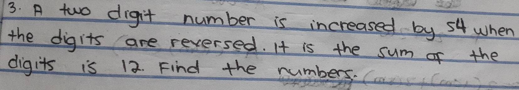 A two digit number is increased by 54 when 
the digits are reversed. It is the sum of the 
digits is 12. Find the numbers.