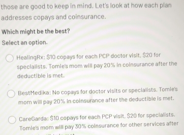 those are good to keep in mind. Let's look at how each plan
addresses copays and coinsurance.
Which might be the best?
Select an option.
HealingRx: $10 copays for each PCP doctor visit, $20 for
specialists. Tomie's mom will pay 20% in coinsurance after the
deductible is met.
BestMedika: No copays for doctor visits or specialists. Tomie's
mom will pay 20% in coinsurance after the deductible is met.
CareGarda: $10 copays for each PCP visit, $20 for specialists.
Tomie's mom will pay 30% coinsurance for other services after