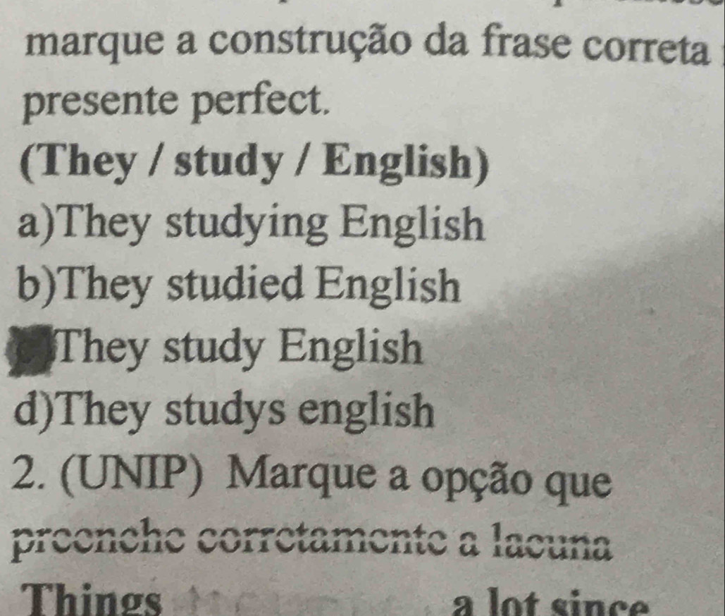 marque a construção da frase correta
presente perfect.
(They / study / English)
a)They studying English
b)They studied English
They study English
d)They studys english
2. (UNIP) Marque a opção que
preenche corrétamente a lacuna
Things a lot since