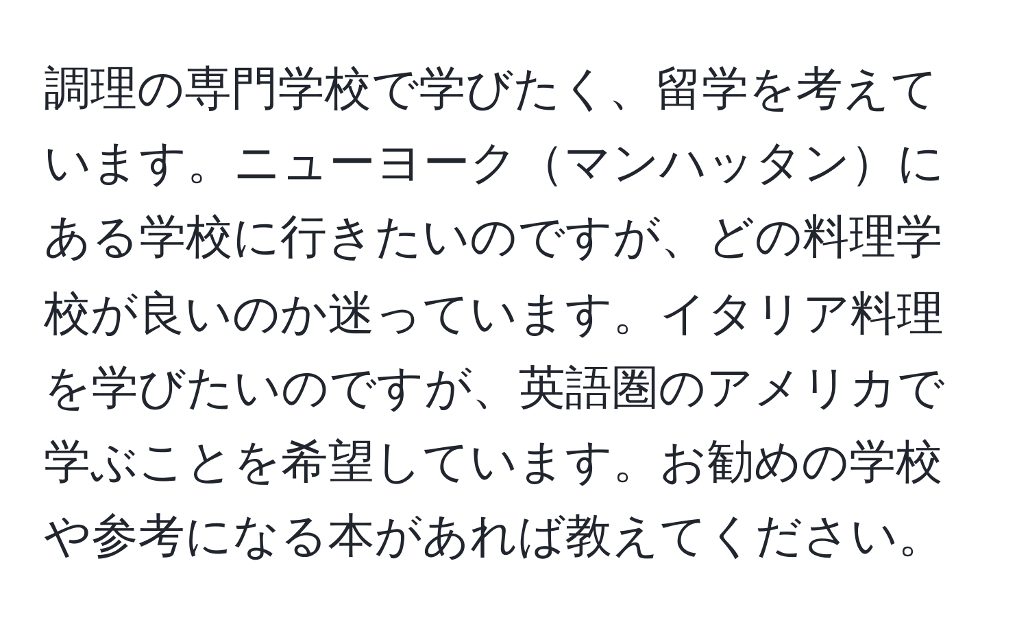 調理の専門学校で学びたく、留学を考えています。ニューヨークマンハッタンにある学校に行きたいのですが、どの料理学校が良いのか迷っています。イタリア料理を学びたいのですが、英語圏のアメリカで学ぶことを希望しています。お勧めの学校や参考になる本があれば教えてください。