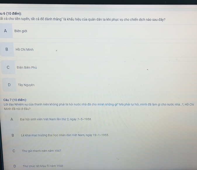iu 6 (10 điểm):
ất cả cho tiền tuyến, tất cả để đánh thắng" là khẩu hiệu của quân dân ta khi phục vụ cho chiến dịch nào sau đây?
A Biên giới
B Hồ Chí Minh
C Điện Biên Phủ
D Tây Nguyên
Câu 7 (10 điểm):
Lời dạay Nhiệm vụ của thanh niên không phải là hỏi nước nhà đã cho mình những gì? Mà phải tự hỏi, mình đã làm gì cho nước nhà...?, Hồ Chí
Minh đã nói ở đầu?
A Đại hội sinh viên Việt Nam lần thứ 2, ngày 7-5-1958.
BLê khai mạc trường Đại học nhân dân Việt Nam, ngày 19-1-1955.
C Thư gửi thanh niên năm 1947.
DThư chúc tết Mậu Tí năm 1948