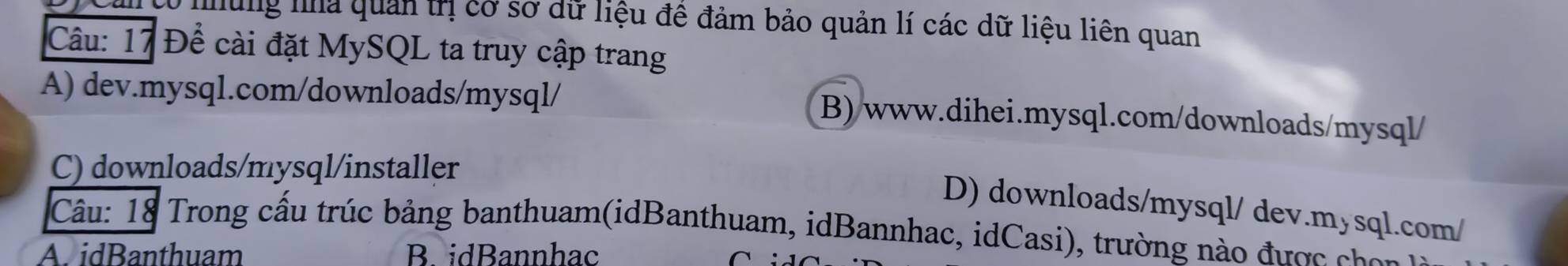 nung na quản trị cơ sơ dữ liệu đề đảm bảo quản lí các dữ liệu liên quan
Câu: 17 Đề cài đặt MySQL ta truy cập trang
A) dev.mysql.com/downloads/mysql/ B)/www.dihei.mysql.com/downloads/mysql/
C) downloads/mysql/installer
D) downloads/mysql/ dev.mysql.com/
Câu: 18 Trong cấu trúc bảng banthuam(idBanthuam, idBannhac, idCasi), trường nào được chon
A. idBanthuam B. idBannhac