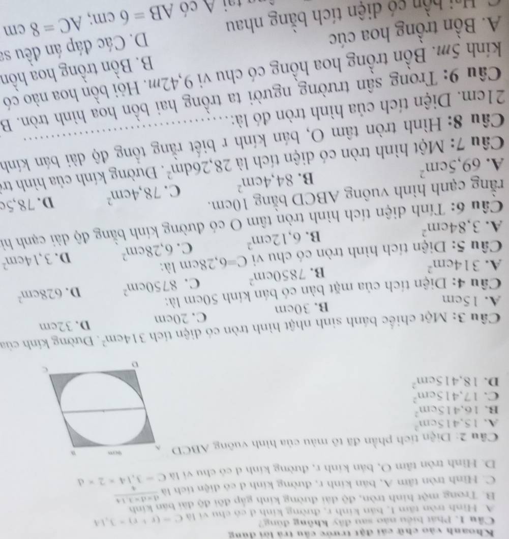 Khoanh vào chữ cái đặt trước cầu trả lời dủng
Cầu 1. Phát biểu nào sau đây không đùng?
A. Hình tròn tâm I, bản kinh r, đường kinh d có chu vi là C=(r+r)=3.14
B. Trong một hình tròn, độ dài đường kính gắp đôi độ dài bán kính
C. Hình tròn tâm A, bản kính r, đường kính d có diện tích là frac d=d-1.144
D. Hình tròn tâm O, bán kính r, đường kính d có chu vi là C=3,14* 2* d
Cầu 2: Diện tích phần đã tô màu của hình vuông ABCD
A. 15.415cm^2
B. 16.415cm^2
C. 17,415cm^2
D. 18.415cm^2
Câu 3: Một chiếc bánh sinh nhật hình tròn có diện tích 314cm^2. Đường kính của
A. 15cm
B. 30cm C. 20cm D. 32cm
Câu 4: Diện tích của mặt bàn có bán kính 50cm là:
B. 7850cm^2 C. 8750cm^2 D. 628cm^2
A. 314cm^2 C=6,28cm là:
Câu 5: Diện tích hình tròn có chu vi
A. 3,84cm^2
B. 6,12cm^2 C. 6,28cm^2 D. 3,14cm^2
Câu 6: Tính diện tích hình tròn tâm O có đường kính bằng độ dài cạnh hì
rằng cạnh hình vuông ABCD bằng 10cm.
B. 84,4cm^2 C. 78,4cm^2 D. 78,5c
A. 69,5cm^2
Câu 7: Một hình tròn có diện tích là 28,26dm^2. Đường kính của hình trì
Câu 8: Hình tròn tâm O, bán kính r biết rằng tổng độ dài bán kính
21cm. Diện tích của hình tròn đó là:
Câu 9: Trong sân trường người ta trồng hai bồn hoa hình tròn. B
kính 5m. Bồn trồng hoa hồng có chu vi 9,42m. Hội bồn hoa nào có
B. Bồn trồng hoạ hồn
A. Bồn trồng hoa cúc
C  Hai bồn có diện tích bằng nhau D. Các đáp án đều sa
C   A   có AB=6cm;AC=8cm