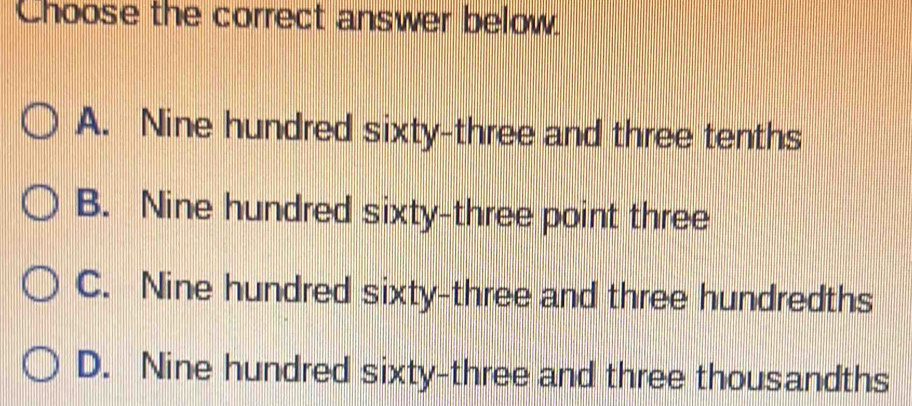 Choose the correct answer below.
A. Nine hundred sixty-three and three tenths
B. Nine hundred sixty-three point three
C. Nine hundred sixty-three and three hundredths
D. Nine hundred sixty-three and three thousandths